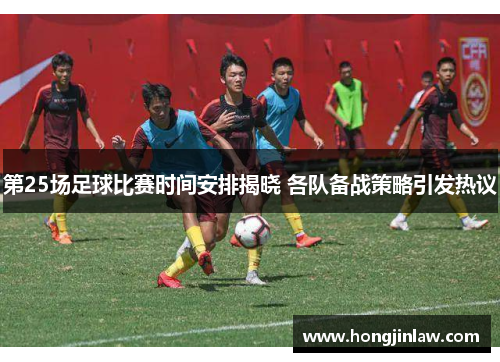 第25场足球比赛时间安排揭晓 各队备战策略引发热议