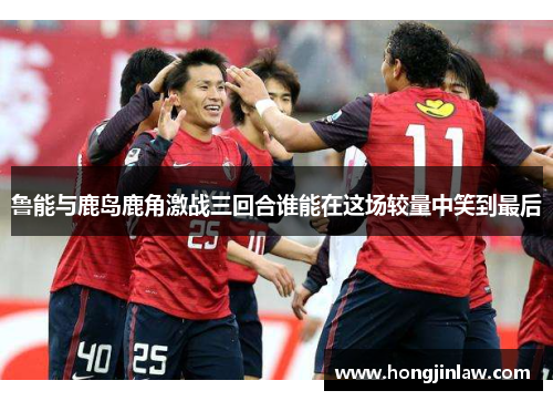 鲁能与鹿岛鹿角激战三回合谁能在这场较量中笑到最后