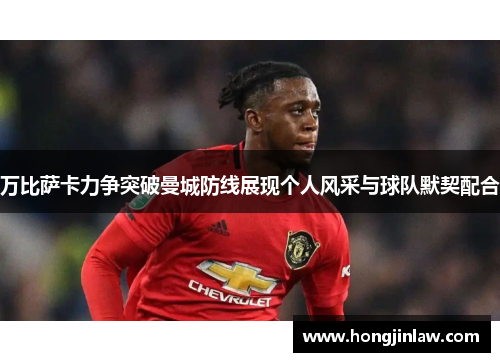 万比萨卡力争突破曼城防线展现个人风采与球队默契配合